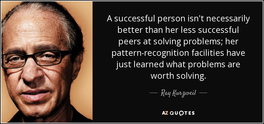 A successful person isn't necessarily better than her less successful peers at solving problems; her pattern-recognition facilities have just learned what problems are worth solving. - Ray Kurzweil