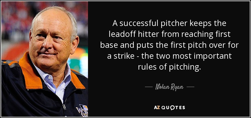 A successful pitcher keeps the leadoff hitter from reaching first base and puts the first pitch over for a strike - the two most important rules of pitching. - Nolan Ryan