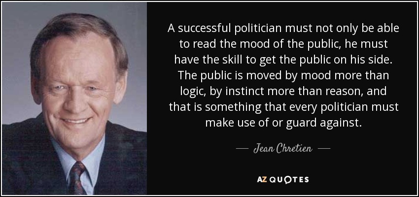 A successful politician must not only be able to read the mood of the public, he must have the skill to get the public on his side. The public is moved by mood more than logic, by instinct more than reason, and that is something that every politician must make use of or guard against. - Jean Chretien