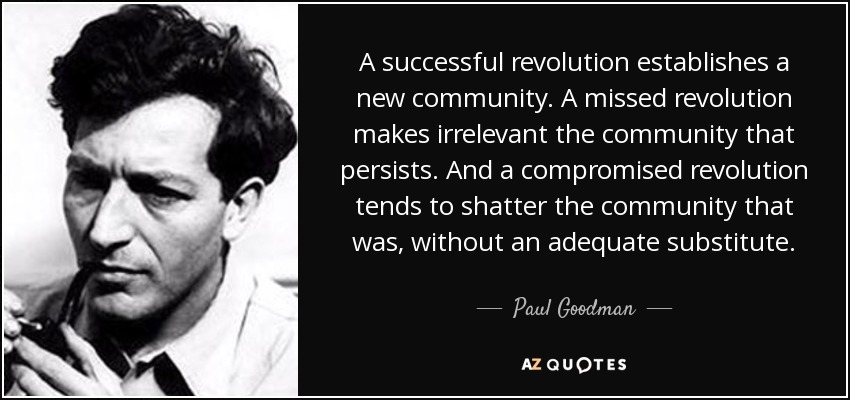 A successful revolution establishes a new community. A missed revolution makes irrelevant the community that persists. And a compromised revolution tends to shatter the community that was, without an adequate substitute. - Paul Goodman