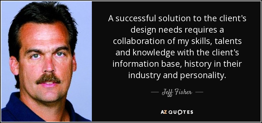 A successful solution to the client's design needs requires a collaboration of my skills, talents and knowledge with the client's information base, history in their industry and personality. - Jeff Fisher