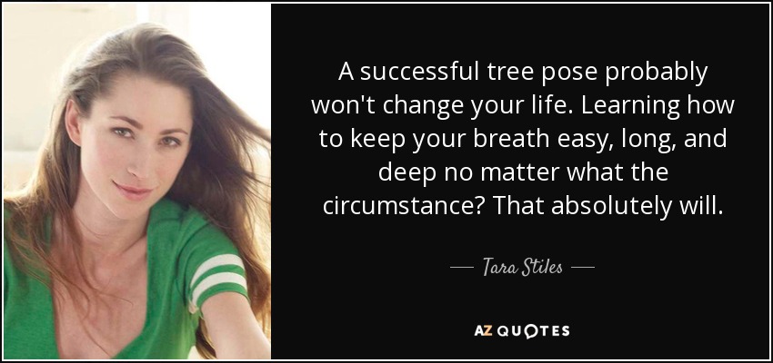 A successful tree pose probably won't change your life. Learning how to keep your breath easy, long, and deep no matter what the circumstance? That absolutely will. - Tara Stiles