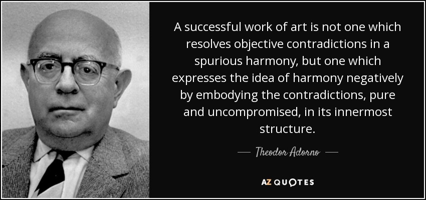 A successful work of art is not one which resolves objective contradictions in a spurious harmony, but one which expresses the idea of harmony negatively by embodying the contradictions, pure and uncompromised, in its innermost structure. - Theodor Adorno