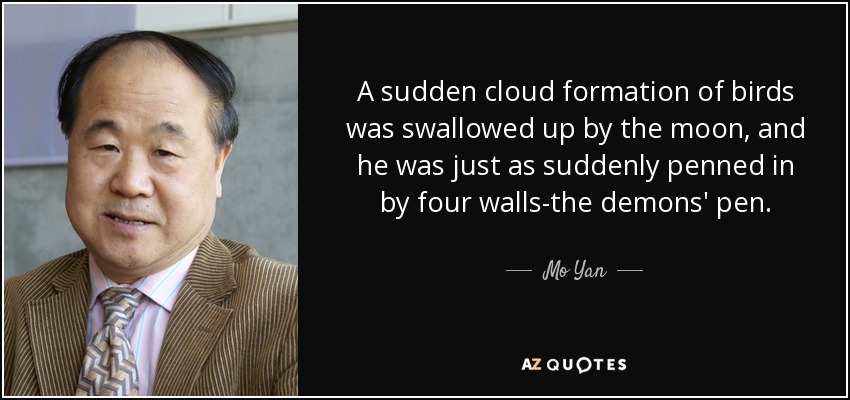A sudden cloud formation of birds was swallowed up by the moon, and he was just as suddenly penned in by four walls-the demons' pen. - Mo Yan