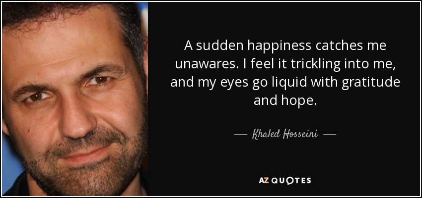 A sudden happiness catches me unawares. I feel it trickling into me, and my eyes go liquid with gratitude and hope. - Khaled Hosseini