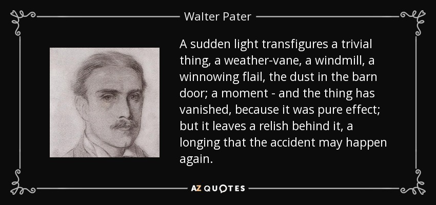 A sudden light transfigures a trivial thing, a weather-vane, a windmill, a winnowing flail, the dust in the barn door; a moment - and the thing has vanished, because it was pure effect; but it leaves a relish behind it, a longing that the accident may happen again. - Walter Pater