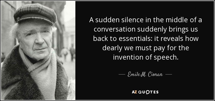 A sudden silence in the middle of a conversation suddenly brings us back to essentials: it reveals how dearly we must pay for the invention of speech. - Emile M. Cioran