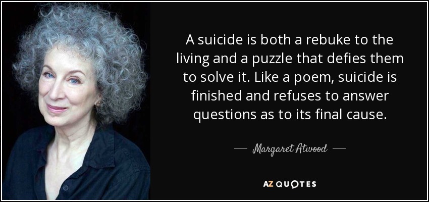 A suicide is both a rebuke to the living and a puzzle that defies them to solve it. Like a poem, suicide is finished and refuses to answer questions as to its final cause. - Margaret Atwood