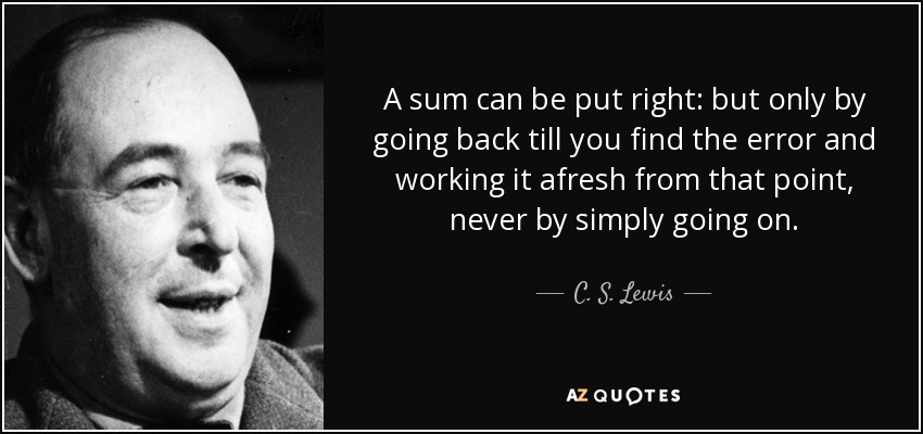A sum can be put right: but only by going back till you find the error and working it afresh from that point, never by simply going on. - C. S. Lewis