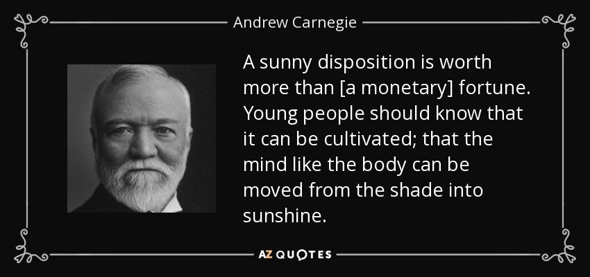 A sunny disposition is worth more than [a monetary] fortune. Young people should know that it can be cultivated; that the mind like the body can be moved from the shade into sunshine. - Andrew Carnegie