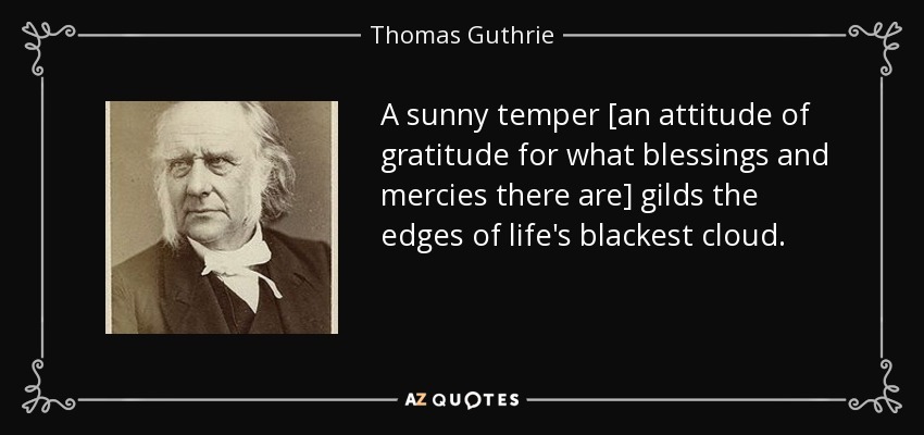 A sunny temper [an attitude of gratitude for what blessings and mercies there are] gilds the edges of life's blackest cloud. - Thomas Guthrie