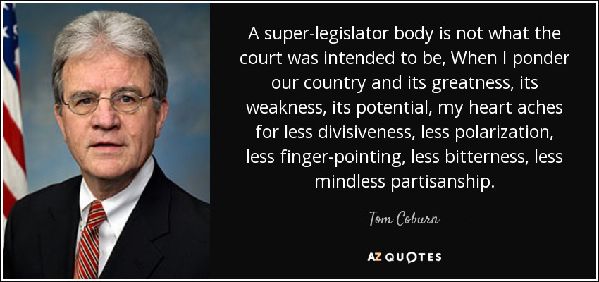 A super-legislator body is not what the court was intended to be, When I ponder our country and its greatness, its weakness, its potential, my heart aches for less divisiveness, less polarization, less finger-pointing, less bitterness, less mindless partisanship. - Tom Coburn
