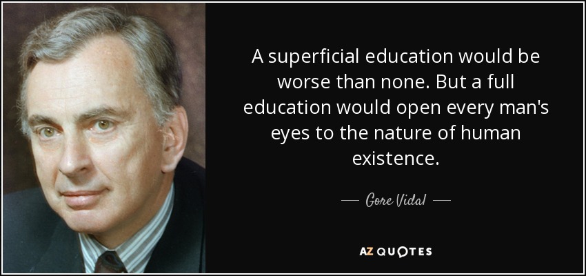 A superficial education would be worse than none. But a full education would open every man's eyes to the nature of human existence. - Gore Vidal