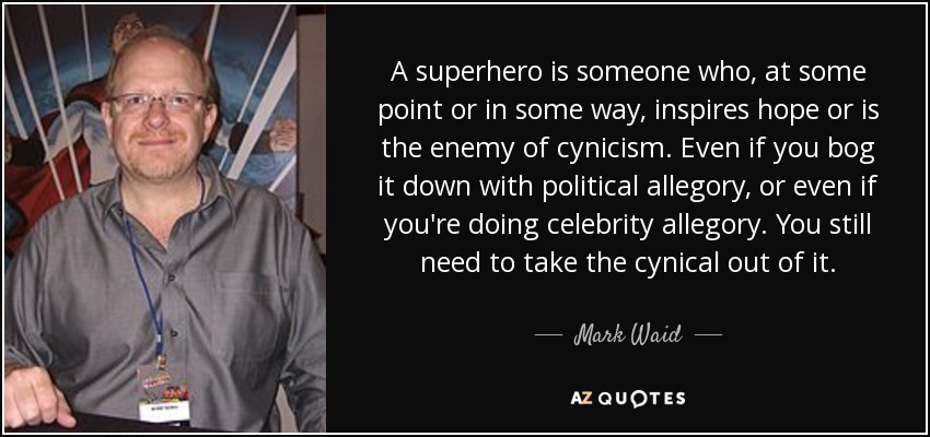 A superhero is someone who, at some point or in some way, inspires hope or is the enemy of cynicism. Even if you bog it down with political allegory, or even if you're doing celebrity allegory. You still need to take the cynical out of it. - Mark Waid