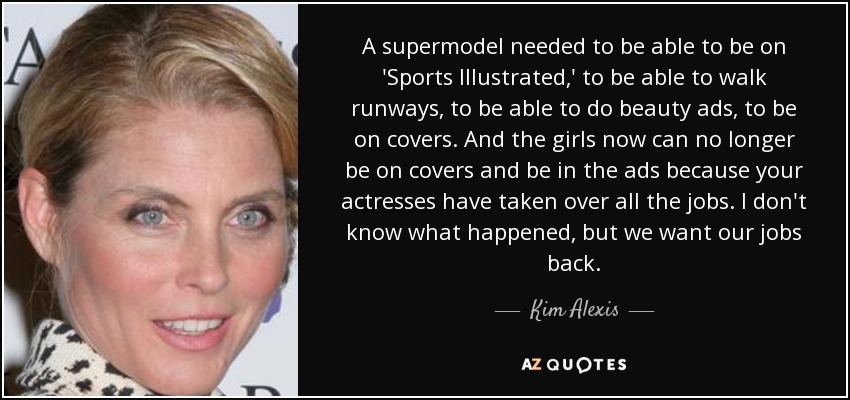 A supermodel needed to be able to be on 'Sports Illustrated,' to be able to walk runways, to be able to do beauty ads, to be on covers. And the girls now can no longer be on covers and be in the ads because your actresses have taken over all the jobs. I don't know what happened, but we want our jobs back. - Kim Alexis