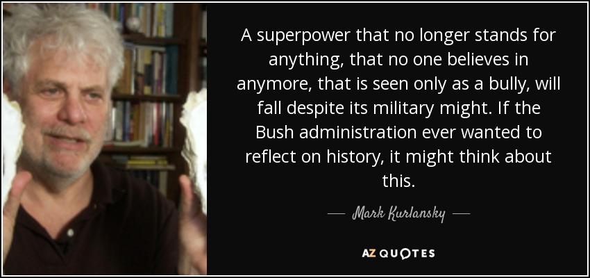 A superpower that no longer stands for anything, that no one believes in anymore, that is seen only as a bully, will fall despite its military might. If the Bush administration ever wanted to reflect on history, it might think about this. - Mark Kurlansky