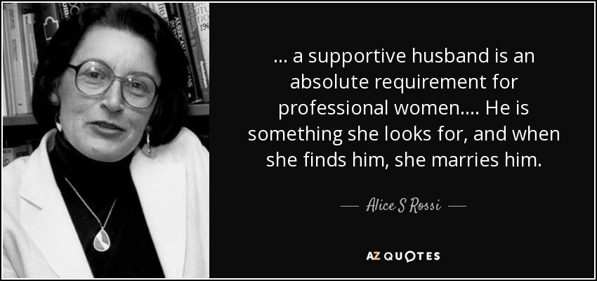 ... a supportive husband is an absolute requirement for professional women.... He is something she looks for, and when she finds him, she marries him. - Alice S Rossi