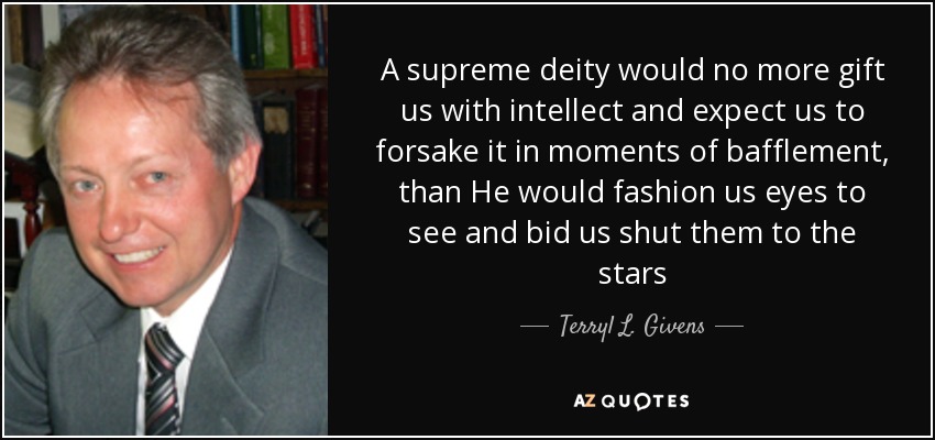 A supreme deity would no more gift us with intellect and expect us to forsake it in moments of bafflement, than He would fashion us eyes to see and bid us shut them to the stars - Terryl L. Givens