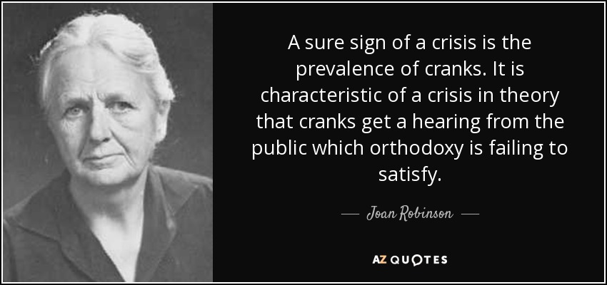 A sure sign of a crisis is the prevalence of cranks. It is characteristic of a crisis in theory that cranks get a hearing from the public which orthodoxy is failing to satisfy. - Joan Robinson