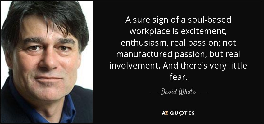 A sure sign of a soul-based workplace is excitement, enthusiasm, real passion; not manufactured passion, but real involvement. And there's very little fear. - David Whyte