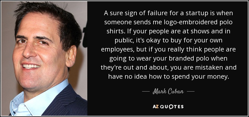 A sure sign of failure for a startup is when someone sends me logo-embroidered polo shirts. If your people are at shows and in public, it's okay to buy for your own employees, but if you really think people are going to wear your branded polo when they're out and about, you are mistaken and have no idea how to spend your money. - Mark Cuban