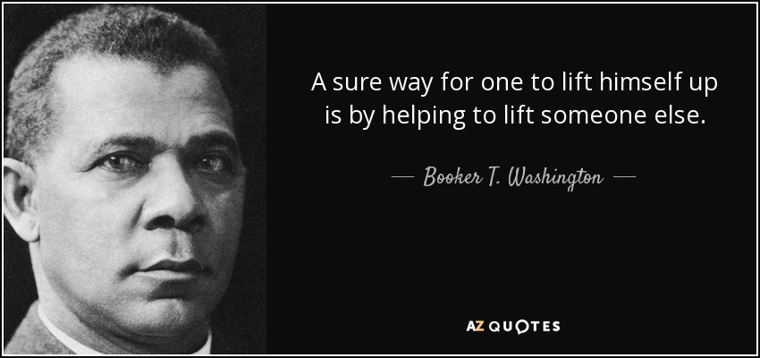 A sure way for one to lift himself up is by helping to lift someone else. - Booker T. Washington