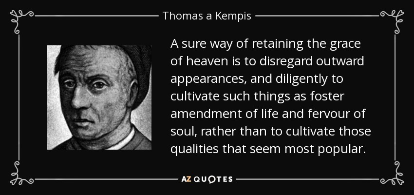 A sure way of retaining the grace of heaven is to disregard outward appearances, and diligently to cultivate such things as foster amendment of life and fervour of soul, rather than to cultivate those qualities that seem most popular. - Thomas a Kempis