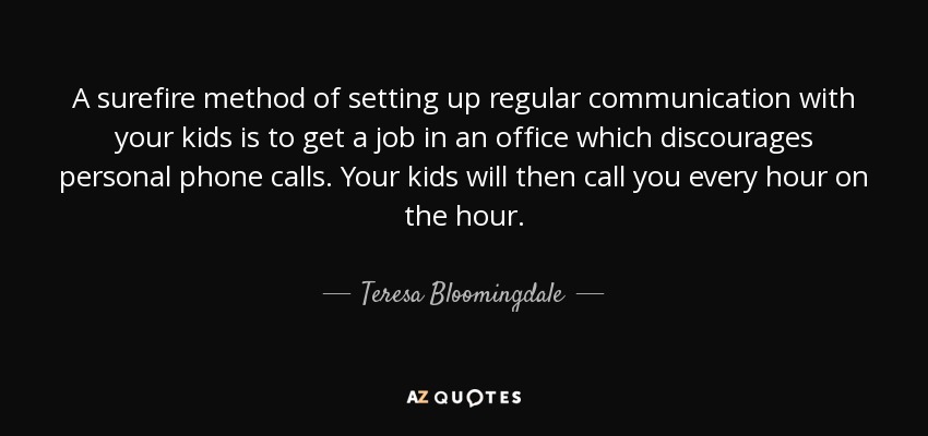 A surefire method of setting up regular communication with your kids is to get a job in an office which discourages personal phone calls. Your kids will then call you every hour on the hour. - Teresa Bloomingdale
