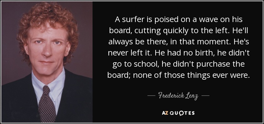 A surfer is poised on a wave on his board, cutting quickly to the left. He'll always be there, in that moment. He's never left it. He had no birth, he didn't go to school, he didn't purchase the board; none of those things ever were. - Frederick Lenz