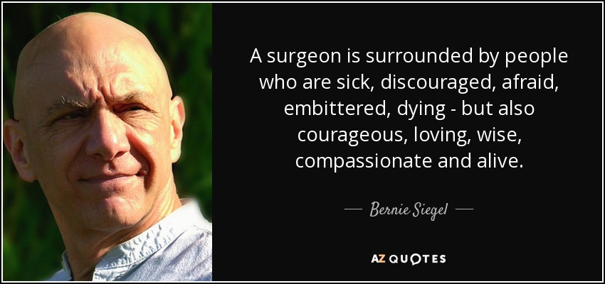 A surgeon is surrounded by people who are sick, discouraged, afraid, embittered, dying - but also courageous, loving, wise, compassionate and alive. - Bernie Siegel
