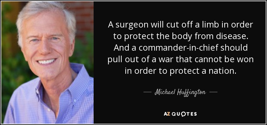 A surgeon will cut off a limb in order to protect the body from disease. And a commander-in-chief should pull out of a war that cannot be won in order to protect a nation. - Michael Huffington