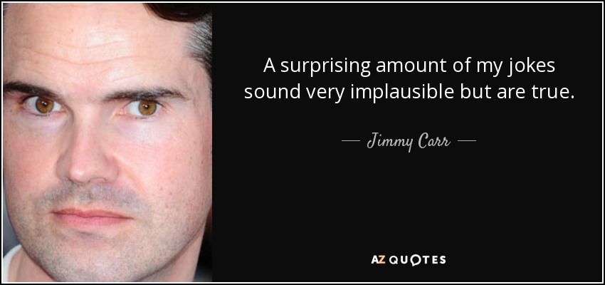 A surprising amount of my jokes sound very implausible but are true. - Jimmy Carr