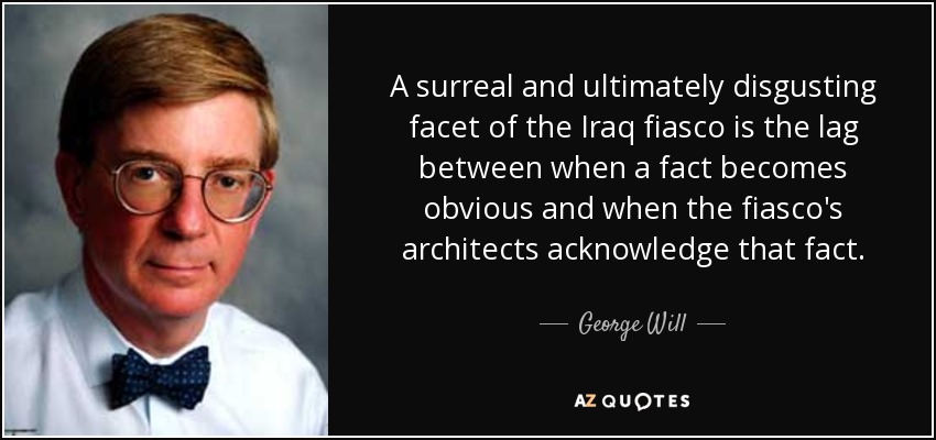 A surreal and ultimately disgusting facet of the Iraq fiasco is the lag between when a fact becomes obvious and when the fiasco's architects acknowledge that fact. - George Will