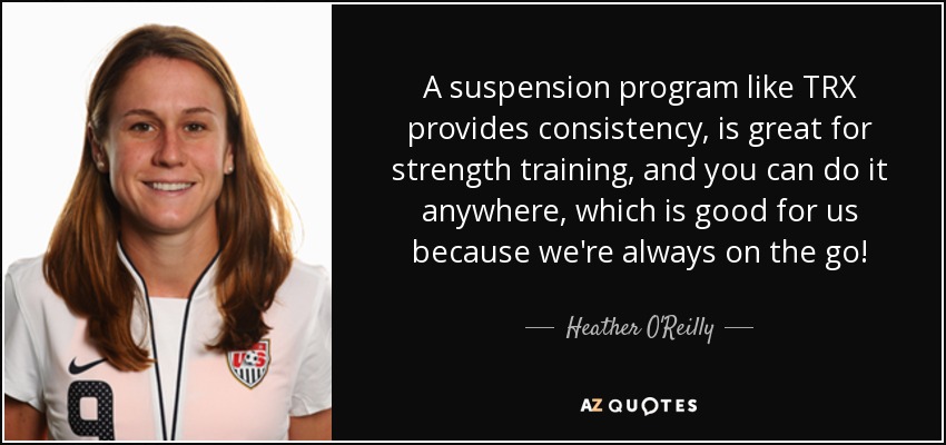 A suspension program like TRX provides consistency, is great for strength training, and you can do it anywhere, which is good for us because we're always on the go! - Heather O'Reilly