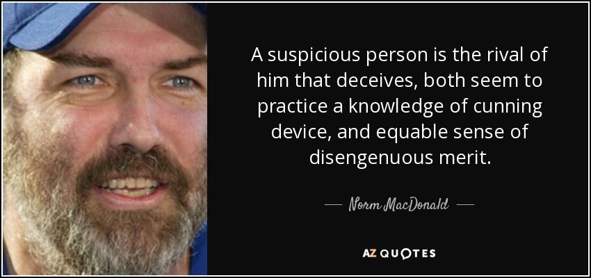 A suspicious person is the rival of him that deceives, both seem to practice a knowledge of cunning device, and equable sense of disengenuous merit. - Norm MacDonald