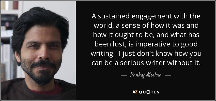 A sustained engagement with the world, a sense of how it was and how it ought to be, and what has been lost, is imperative to good writing - I just don't know how you can be a serious writer without it. - Pankaj Mishra