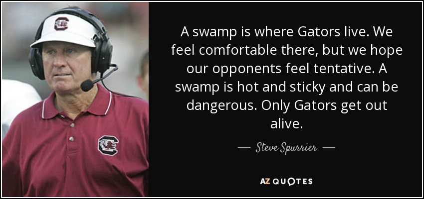 A swamp is where Gators live. We feel comfortable there, but we hope our opponents feel tentative. A swamp is hot and sticky and can be dangerous. Only Gators get out alive. - Steve Spurrier