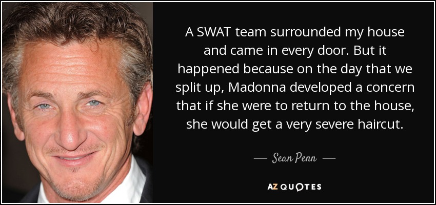 A SWAT team surrounded my house and came in every door. But it happened because on the day that we split up, Madonna developed a concern that if she were to return to the house, she would get a very severe haircut. - Sean Penn