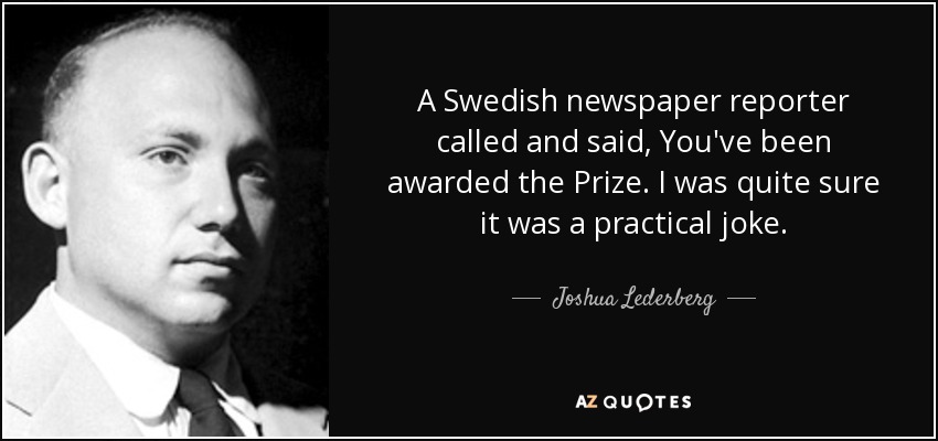 A Swedish newspaper reporter called and said, You've been awarded the Prize. I was quite sure it was a practical joke. - Joshua Lederberg