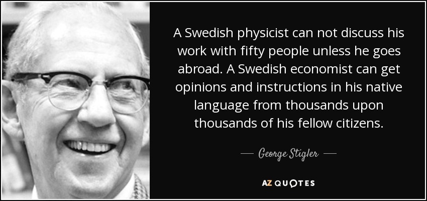 A Swedish physicist can not discuss his work with fifty people unless he goes abroad. A Swedish economist can get opinions and instructions in his native language from thousands upon thousands of his fellow citizens. - George Stigler