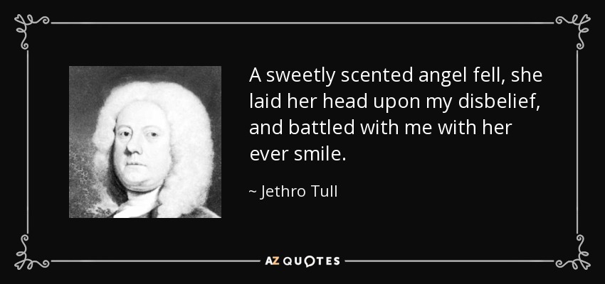 A sweetly scented angel fell, she laid her head upon my disbelief, and battled with me with her ever smile. - Jethro Tull