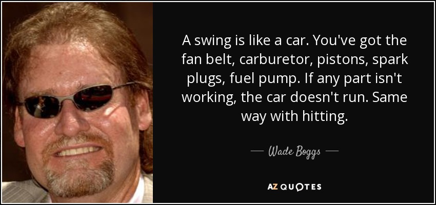 A swing is like a car. You've got the fan belt, carburetor, pistons, spark plugs, fuel pump. If any part isn't working, the car doesn't run. Same way with hitting. - Wade Boggs