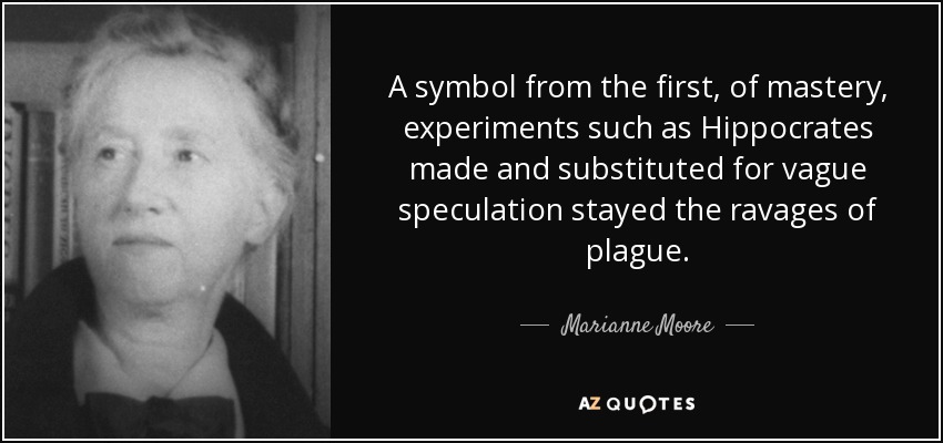 A symbol from the first, of mastery, experiments such as Hippocrates made and substituted for vague speculation stayed the ravages of plague. - Marianne Moore