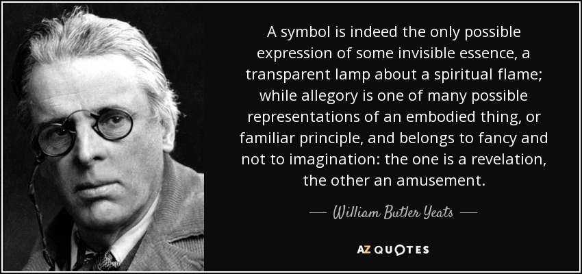 A symbol is indeed the only possible expression of some invisible essence, a transparent lamp about a spiritual flame; while allegory is one of many possible representations of an embodied thing, or familiar principle, and belongs to fancy and not to imagination: the one is a revelation, the other an amusement. - William Butler Yeats