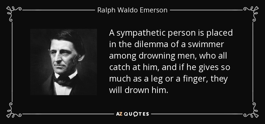 A sympathetic person is placed in the dilemma of a swimmer among drowning men, who all catch at him, and if he gives so much as a leg or a finger, they will drown him. - Ralph Waldo Emerson
