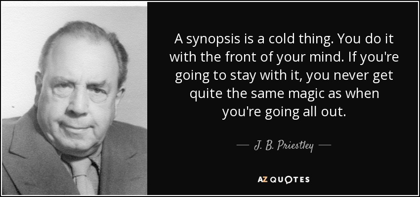 A synopsis is a cold thing. You do it with the front of your mind. If you're going to stay with it, you never get quite the same magic as when you're going all out. - J. B. Priestley