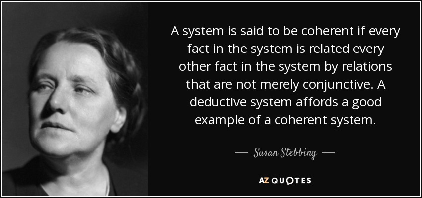 A system is said to be coherent if every fact in the system is related every other fact in the system by relations that are not merely conjunctive. A deductive system affords a good example of a coherent system. - Susan Stebbing