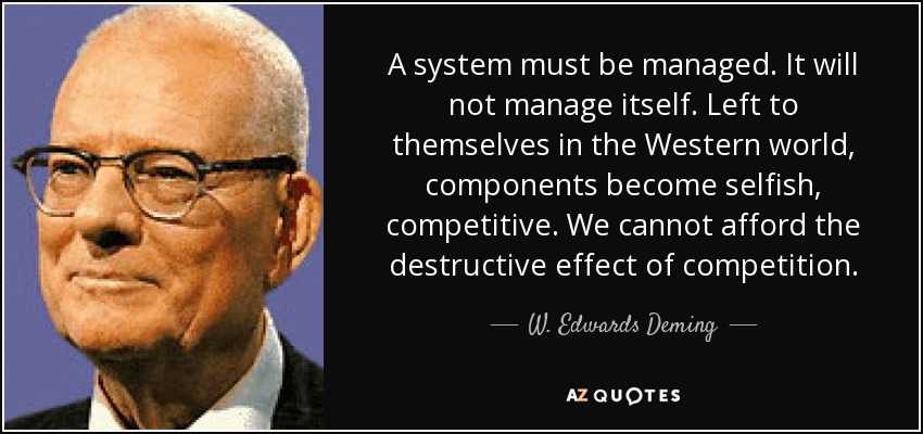 A system must be managed. It will not manage itself. Left to themselves in the Western world, components become selfish, competitive. We cannot afford the destructive effect of competition. - W. Edwards Deming