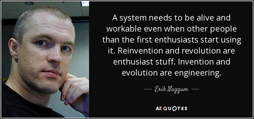 A system needs to be alive and workable even when other people than the first enthusiasts start using it. Reinvention and revolution are enthusiast stuff. Invention and evolution are engineering. - Erik Naggum