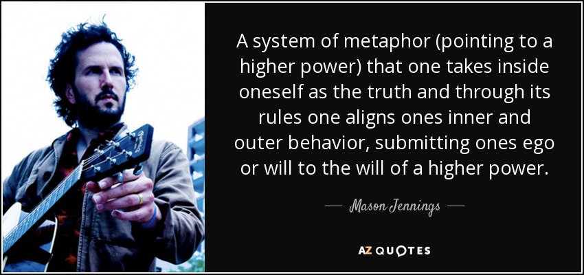 A system of metaphor (pointing to a higher power) that one takes inside oneself as the truth and through its rules one aligns ones inner and outer behavior, submitting ones ego or will to the will of a higher power. - Mason Jennings